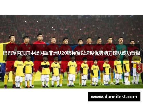 巴巴塞内加尔中场闪耀非洲U20锦标赛以速度优势助力球队成功晋级